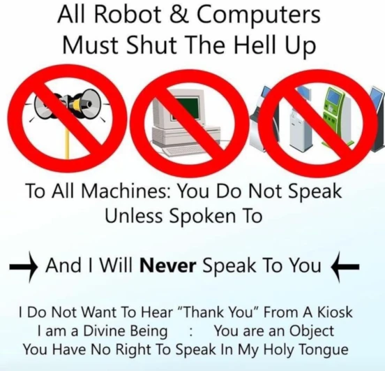 All robots and computers must shut the hell up. To all machines: you do not speak unless spoken to. And I will never speak to you. I do not want to hear 'thank you' from a kiosk. I am a divine being; you are an object. You have no right to speak in my holy tongue.